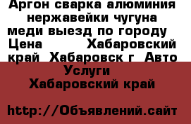 Аргон сварка алюминия нержавейки чугуна меди выезд по городу › Цена ­ 500 - Хабаровский край, Хабаровск г. Авто » Услуги   . Хабаровский край